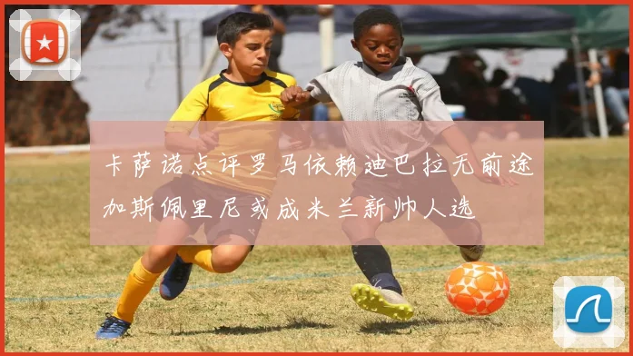 卡萨诺点评罗马依赖迪巴拉无前途加斯佩里尼或成米兰新帅人选