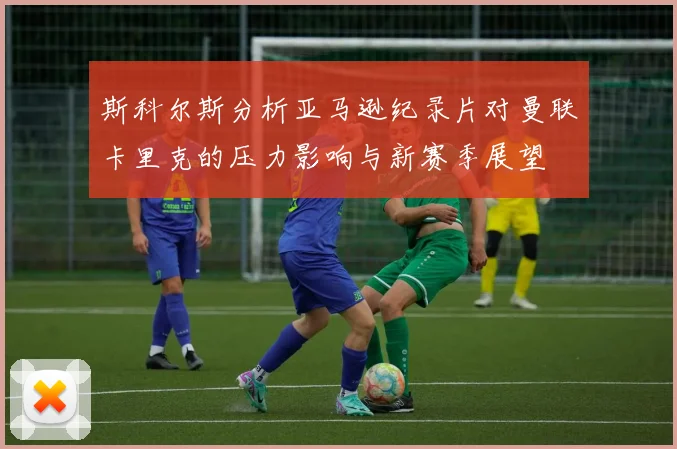 斯科尔斯分析亚马逊纪录片对曼联卡里克的压力影响与新赛季展望