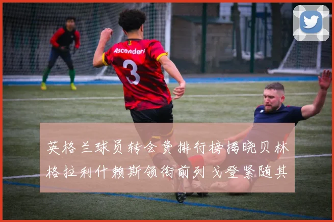 英格兰球员转会费排行榜揭晓贝林格拉利什赖斯领衔前列戈登紧随其后