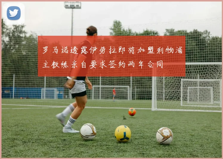 罗马诺透露伊劳拉即将加盟利物浦主教练亲自要求签约两年合同