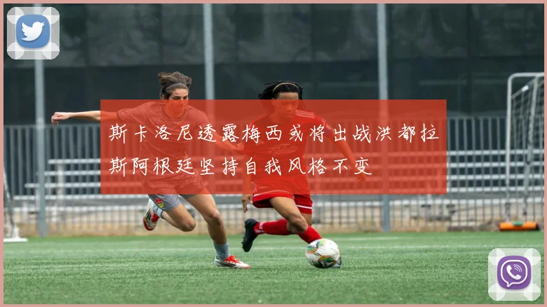 斯卡洛尼透露梅西或将出战洪都拉斯阿根廷坚持自我风格不变