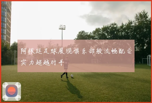 阿根廷足球展现俱乐部般流畅配合实力超越对手