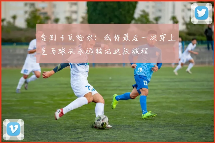告别卡瓦哈尔：我将最后一次穿上皇马球衣永远铭记这段旅程