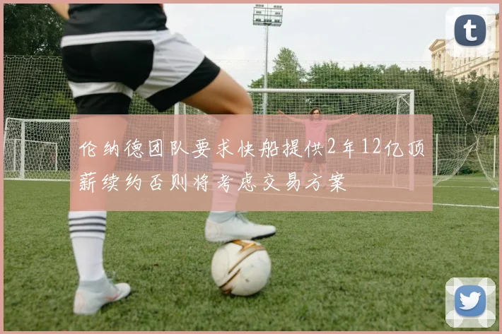 伦纳德团队要求快船提供2年12亿顶薪续约否则将考虑交易方案