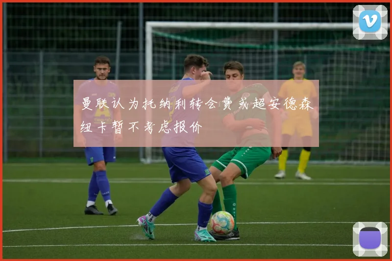 曼联认为托纳利转会费或超安德森纽卡暂不考虑报价