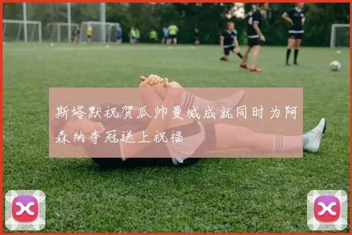 斯塔默祝贺瓜帅曼城成就同时为阿森纳夺冠送上祝福